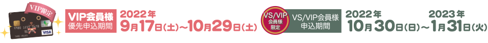 VIP会員優先申込期間  2022年9月17日（土）～10月29日（土）／VS/VIP会員申込期間  2022年10月30日（日）～2023年1月31日（火）