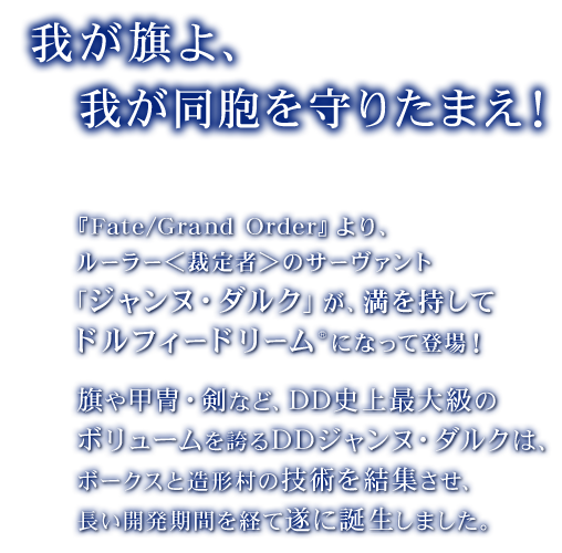 「我が旗よ、我が同胞を守りたまえ！」
      『Fate/Grand Order』より、ルーラー＜裁定者＞のサーヴァント「ジャンヌ・ダルク」が、満を持してドルフィードリーム®になって登場！
      旗や甲冑・剣など、DD史上最大級のボリュームを誇るDDジャンヌ・ダルクは、ボークスと造形村の技術を結集させ、長い開発期間を経て遂に誕生しました。