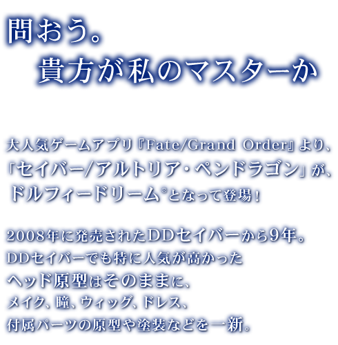 「問おう。貴方が私のマスターか」
      大人気ゲームアプリ『Fate/Grand Order』より、「セイバー/アルトリア・ペンドラゴン」が、ドルフィードリーム®となって登場！
      2008年に発売されたDDセイバーから9年。DDセイバーでも特に人気が高かったヘッド原型はそのままに、メイク、瞳、ウィッグ、ドレス、付属パーツの原型や塗装などを一新。