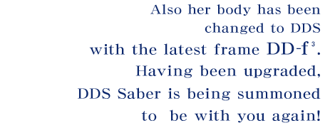 Also her body has been changed to DDS with the latest frame DD-f³.  Having been upgraded, DD Saber is being summoned to be with you again!