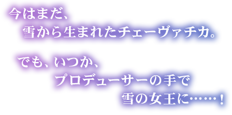 「今はまだ、雪から生まれたチェーヴァチカ。でも、いつか、プロデューサーの手で雪の女王に……！」