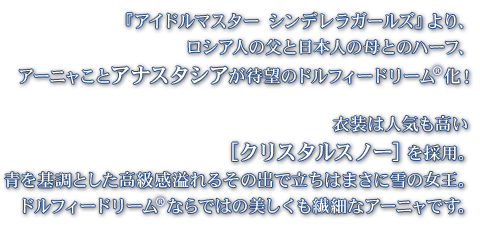 『アイドルマスター シンデレラガールズ』より、ロシア人の父と日本人の母とのハーフ、アーニャことアナスタシアが待望のドルフィードリーム(R)化！
    衣装は人気も高い［クリスタルスノー］を採用。青を基調とした高級感溢れるその出で立ちはまさに雪の女王。ドルフィードリーム(R)ならではの美しくも繊細なアーニャです。