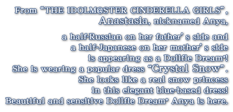 From “THE IDOLM@STER CINDERELLA GIRLS”, Anastasia, nicknamed Anya, a half-Russian on her father’s side and a half-Japanese on her mother’s side is appearing as a Dollfie Dream! 
 She is wearing a popular dress “Crystal Snow”. 
 She looks like a real snow princess in this elegant blue-based dress! 
 Beautiful and sensitive Dollfie Dream Anya is here.