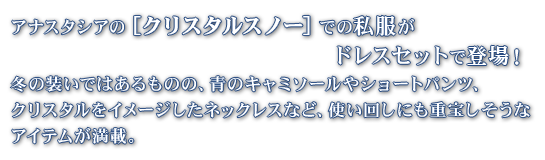 アナスタシアの［クリスタルスノー］での私服がドレスセットで登場！
        冬の装いではあるものの、青のキャミソールやショートパンツ、クリスタルをイメージしたネックレスなど、使い回しにも重宝しそうなアイテムが満載。