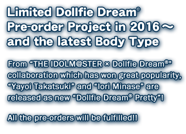 Limited Dollfie Dream Pre-order Project in 2016　～ and the latest Body Type 
From “THE IDOLM@STER × Dollfie Dream” collaboration which has won great popularity, 
“Yayoi Takatsuki” and “Iori Minase” are released as new “Dollfie Dream Pretty”! 
 All the pre-orders will be fulfilled!!
