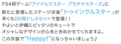 PS4用ゲーム『アイドルマスター プラチナスターズ』に新たに登場したステージ衣装「トゥインクルスター」が早くもDD用ドレスセットで登場！！やよいと伊織にピッタリのキュートでオシャレなデザインが心をときめかせてくれますよ。この衣装で“Happy!”になっちゃいましょう♪