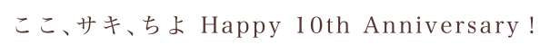 ここ、サキ、ちよ Happy 10th Anniversary！