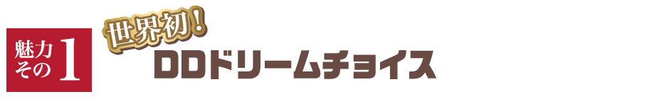 【魅力その1】世界初！ DDドリームチョイス